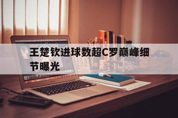 王楚钦进球数超C罗巅峰细节曝光(王楚钦公开承认过孙颖莎吗)